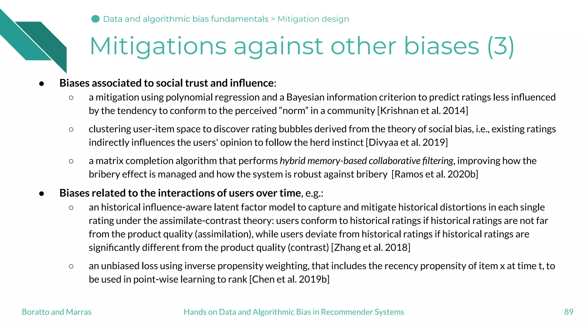 Mitigations against other biases (3)
● Biases associated to social trust and inﬂuence:
○ a mitigation using polynomial regression and a Bayesian information criterion to predict ratings less inﬂuenced
by the tendency to conform to the perceived “norm” in a community [Krishnan et al. 2014]
○ clustering user-item space to discover rating bubbles derived from the theory of social bias, i.e., existing ratings
indirectly inﬂuences the users' opinion to follow the herd instinct [Divyaa et al. 2019]
○ a matrix completion algorithm that performs hybrid memory-based collaborative ﬁltering, improving how the
bribery effect is managed and how the system is robust against bribery [Ramos et al. 2020b]
● Biases related to the interactions of users over time, e.g.:
○ an historical inﬂuence-aware latent factor model to capture and mitigate historical distortions in each single
rating under the assimilate-contrast theory: users conform to historical ratings if historical ratings are not far
from the product quality (assimilation), while users deviate from historical ratings if historical ratings are
signiﬁcantly different from the product quality (contrast) [Zhang et al. 2018]
○ an unbiased loss using inverse propensity weighting, that includes the recency propensity of item x at time t, to
be used in point-wise learning to rank [Chen et al. 2019b]
89Hands on Data and Algorithmic Bias in Recommender SystemsBoratto and Marras
Data and algorithmic bias fundamentalsData and algorithmic bias fundamentalsData and algorithmic bias fundamentals > Mitigation design
 