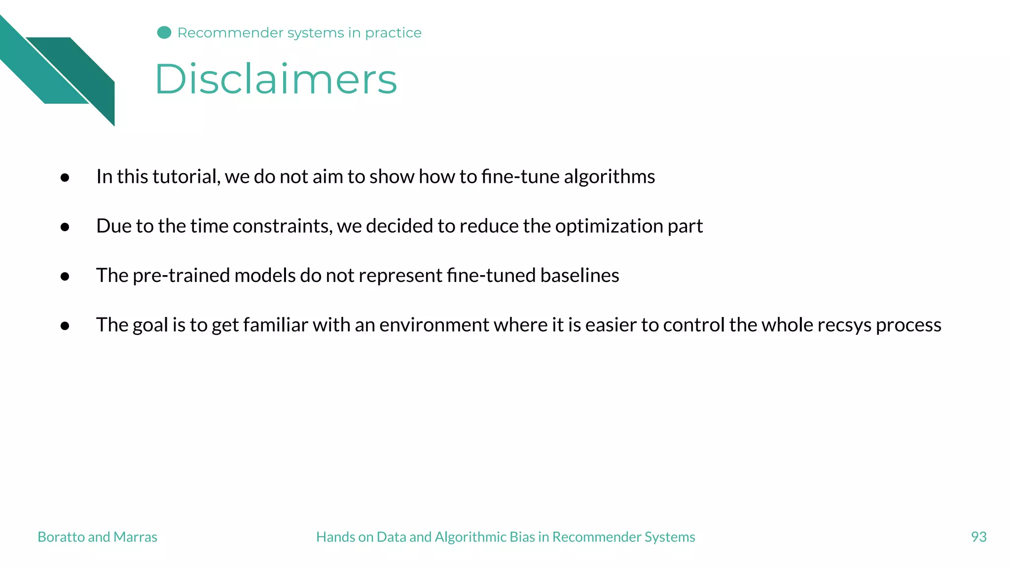 Disclaimers
93Hands on Data and Algorithmic Bias in Recommender SystemsBoratto and Marras
● In this tutorial, we do not aim to show how to ﬁne-tune algorithms
● Due to the time constraints, we decided to reduce the optimization part
● The pre-trained models do not represent ﬁne-tuned baselines
● The goal is to get familiar with an environment where it is easier to control the whole recsys process
Recommender systems in practice
 