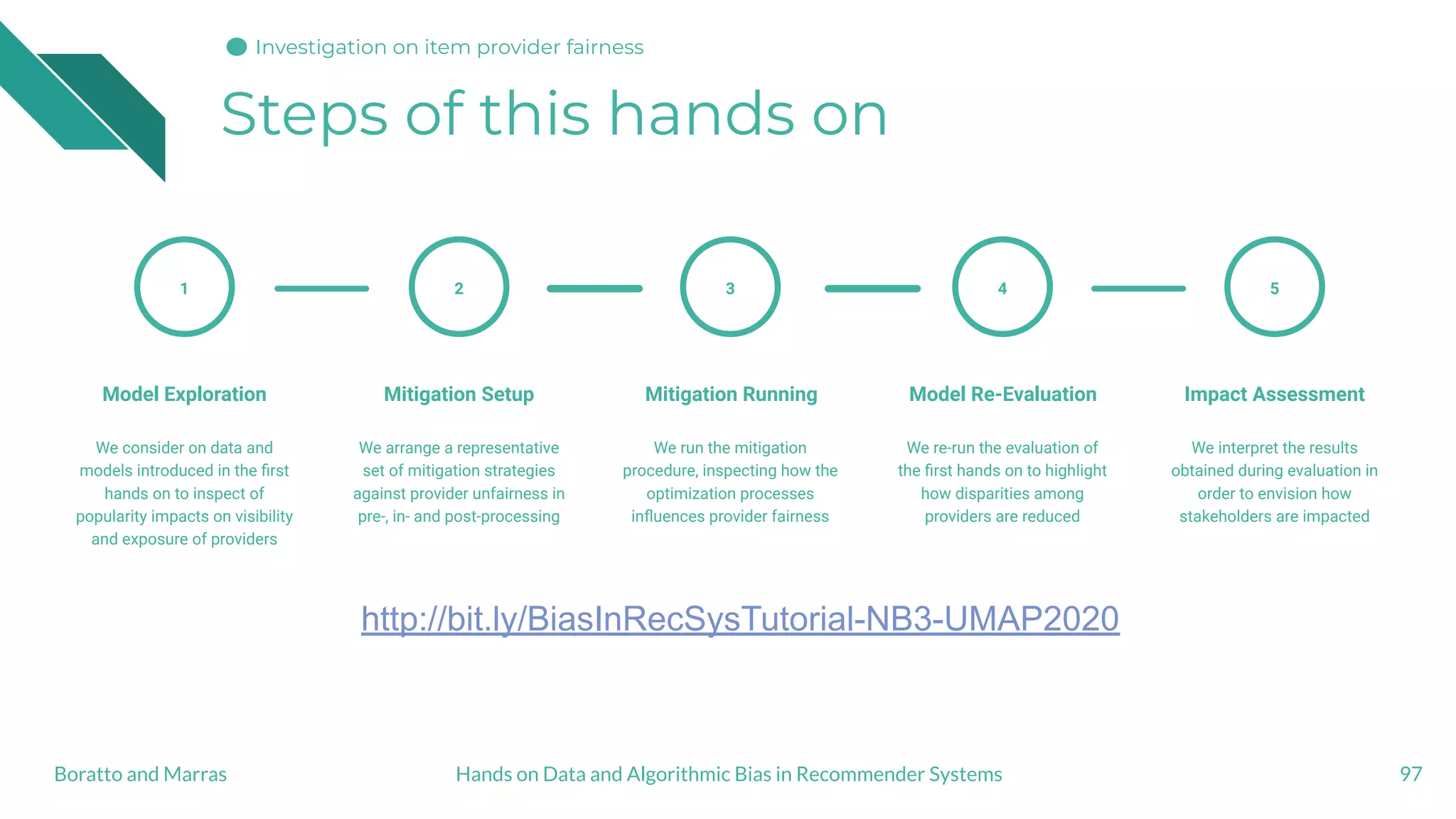 Steps of this hands on
97
1
Model Exploration
We consider on data and
models introduced in the ﬁrst
hands on to inspect of
popularity impacts on visibility
and exposure of providers
Mitigation Setup
We arrange a representative
set of mitigation strategies
against provider unfairness in
pre-, in- and post-processing
2
Mitigation Running
We run the mitigation
procedure, inspecting how the
optimization processes
inﬂuences provider fairness
3
Model Re-Evaluation
We re-run the evaluation of
the ﬁrst hands on to highlight
how disparities among
providers are reduced
4
Impact Assessment
We interpret the results
obtained during evaluation in
order to envision how
stakeholders are impacted
5
Hands on Data and Algorithmic Bias in Recommender SystemsBoratto and Marras
http://bit.ly/BiasInRecSysTutorial-NB3-UMAP2020
Investigation on item provider fairness
 