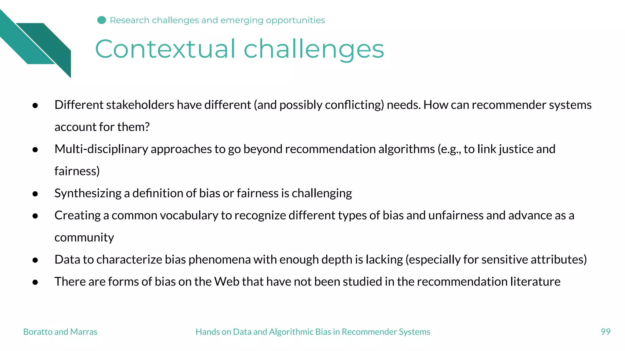 Contextual challenges
99Hands on Data and Algorithmic Bias in Recommender SystemsBoratto and Marras
Research challenges and emerging opportunities
● Different stakeholders have different (and possibly conﬂicting) needs. How can recommender systems
account for them?
● Multi-disciplinary approaches to go beyond recommendation algorithms (e.g., to link justice and
fairness)
● Synthesizing a deﬁnition of bias or fairness is challenging
● Creating a common vocabulary to recognize different types of bias and unfairness and advance as a
community
● Data to characterize bias phenomena with enough depth is lacking (especially for sensitive attributes)
● There are forms of bias on the Web that have not been studied in the recommendation literature
 