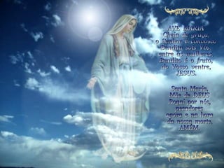 AVE  MARIA Cheia  de  graça, o  Senhor  é  convosco Bendita  sois  Vós, entre  as  mulheres, Bendito  é  o  fruto, do  Vosso  ventre, JESUS.  Santa  Maria, Mãe  de  DEUS Rogai  por  nós, pecadores agora  e  na  hora da  nossa  morte, AMÉM. 
