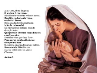 Ave Maria, cheia de graça,  O senhor é convosco! Bendita sois vós entre todos os seres; Bendito é o fruto da vossa essência, Jesus. Bem-amada doce Santa Maria,  Mãe de todos nós! Eu entrego meu coração e rendo devoção à vós. Que possais libertar meus limites e sofrimentos E revelar-me o que devo fazer  Para curar minhas ilusões e sempre manter  O conceito imaculado para os outros, Bem-amada Mãe Maria,  Mãe de todos nós e do Cristo Cósmico. Amém ! 