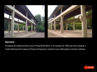 Serraria
O espaço da antiga serraria, junto à Praça Burle Marx, é um projeto de 1993 que visou integrar o
Viveiro Manequinho Lopes ao Parque Ibirapuera e valorizar suas edificações e árvores notáveis.




                                                                                                   VOLTAR
 
