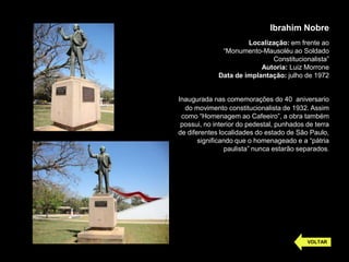 Ibrahim Nobre
                      Localização: em frente ao
              “Monumento-Mausoléu ao Soldado
                             Constitucionalista”
                          Autoria: Luiz Morrone
             Data de implantação: julho de 1972


Inaugurada nas comemorações do 40 aniversario
  do movimento constitucionalista de 1932. Assim
 como “Homenagem ao Cafeeiro”, a obra também
 possui, no interior do pedestal, punhados de terra
de diferentes localidades do estado de São Paulo,
       significando que o homenageado e a “pátria
                 paulista” nunca estarão separados.




                                           VOLTAR
 