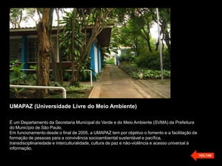 UMAPAZ (Universidade Livre do Meio Ambiente)

É um Departamento da Secretaria Municipal do Verde e do Meio Ambiente (SVMA) da Prefeitura
do Município de São Paulo.
Em funcionamento desde o final de 2005, a UMAPAZ tem por objetivo o fomento e a facilitação da
formação de pessoas para a convivência socioambiental sustentável e pacífica,
transdisciplinariedade e interculturalidade, cultura de paz e não-violência e acesso universal à
informação.
                                                                                                   VOLTAR
 