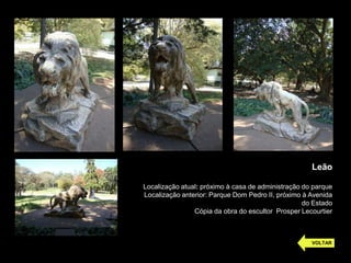 Leão

Localização atual: próximo à casa de administração do parque
Localização anterior: Parque Dom Pedro II, próximo à Avenida
                                                   do Estado
                Cópia da obra do escultor Prosper Lecourtier



                                                     VOLTAR
 
