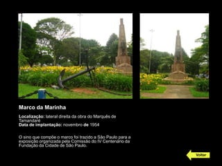 Marco da Marinha
Localização: lateral direita da obra do Marquês de
Tamandaré
Data de implantação: novembro de 1954

O sino que compõe o marco foi trazido a São Paulo para a
exposição organizada pela Comissão do IV Centenário da
Fundação da Cidade de São Paulo.

                                                           Voltar
 
