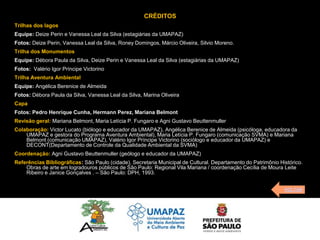 CRÉDITOS
Trilhas dos lagos
Equipe: Deize Perin e Vanessa Leal da Silva (estagiárias da UMAPAZ)
Fotos: Deize Perin, Vanessa Leal da Silva, Roney Domingos, Márcio Oliveira, Silvio Moreno.
Trilha dos Monumentos
Equipe: Débora Paula da Silva, Deize Perin e Vanessa Leal da Silva (estagiárias da UMAPAZ)
Fotos: Valério Igor Príncipe Victorino
Trilha Aventura Ambiental
Equipe: Angélica Berenice de Almeida
Fotos: Débora Paula da Silva, Vanessa Leal da Silva, Marina Oliveira
Capa
Fotos: Pedro Henrique Cunha, Hermann Perez, Mariana Belmont
Revisão geral: Mariana Belmont, Maria Letícia P. Fungaro e Agni Gustavo Beuttenmuller
Colaboração: Victor Lucato (biólogo e educador da UMAPAZ), Angélica Berenice de Almeida (psicóloga, educadora da
    UMAPAZ e gestora do Programa Aventura Ambiental), Maria Letícia P. Fungaro (comunicação SVMA) e Mariana
    Belmont (comunicação UMAPAZ), Valério Igor Príncipe Victorino (sociólogo e educador da UMAPAZ) e
    DECONT(Departamento de Controle da Qualidade Ambiental da SVMA)
Coordenação: Agni Gustavo Beuttenmuller (geólogo e educador da UMAPAZ)
Referências Bibliográficas: São Paulo (cidade), Secretaria Municipal de Cultural. Departamento do Patrimônio Histórico.
    Obras de arte em logradouros públicos de São Paulo: Regional Vila Mariana / coordenação Cecília de Moura Leite
    Ribeiro e Janice Gonçalves . – São Paulo: DPH, 1993.


                                                                                                               VOLTAR
 
