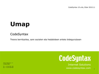 1
Internet Solutions
www.codesyntax.com
Umap
CodeSyntax
Tresna berritzailea, sare sozialen eta hedabideen arteko bidegurutzean
Azitain Poligonoa 3 - K
E-20600 EIBAR
Tel: ++34 943 821 780
Fax: ++34 943 820 669
CodeSyntax 10 urte, Eibar 2010.11
 