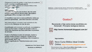 Adaptado por: Prof. Ramón Zazatt
Atualizado em 08/09/2013
19
20
Novo Curso Bíblico Ideal Cristão
Online: http://novocbic.blogspot.com.br/
Recomendamos fazer o Novo Curso Bíblico Ideal Cristão, de nossa
autoria, para mais detalhes do plano da salvação.
Chegamos ao cerne da questão, a mola mestra da existência
cristã: a questão da justificação pela fé.
Aqui está o coração pulsante da revelação bíblica e toda
verdadeira religião bíblica.
Repito sempre :
1- Justifica os próprios atos de Deus, Ele não podia
levantar a pena, alguém deveria pagar. Ele é justo e
justificador. Estava em jogo o seu caráter.
2 - E justifica o que crê, é a única justificativa válida que
pode ser apresentada , para Deus executar a sua obra.
Não poderia efetuar o principal o mais importante do Seu
ponto de vista: Restaurar ou criar de novo.
A santificação está enraizada na justificação, na verdade é a
graça que faz mudar o coração do pecador e esta é a
coisa mais importante que Deus pode fazer no processo
da salvação.
E esta é a finalidade do plano de salvação, mostrar o
perfeito caráter de Deus e restaurar o caráter do ser
humano, a sua imagem e semelhança. Isto é recuperar a
glória perdida. Rom. 3:23
Este é o significado da “Pedrinha branca com o novo
nome”
http://www.homerzatt.blogspot.com.br/
Recomende e Veja outros temas escolhidos em:
Homerzatt - Princípios teológicos básicos.
Gostou?
Referências: 1- Tomado como base: Sermão: “Pedrinha branca” de PEREIRA JUNIOR,
FRANCISCO AUGUSTO. Sermonario Evangelico. 2. ed. Pg. 139 - CIA.Brasil Editora, 231 p. ISBN
Veja também:
 