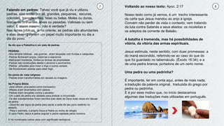 7 8
Falando em pedras: Talvez você que já viu e utilizou
pedras, elas estão por ali, grandes, pequenas, escuras,
coloridas, transparentes, feias ou belas. Moles ou duras,
foscas ou brilhantes, leves ou pesadas. Valiosas ou sem
valor. É assim mesmo, não é verdade?
Nas terras bíblicas, lá no oriente, as pedras são abundantes
e elas desempenham um papel muito importante no dia a
dia do povo.
Se diz que a Palestina é um pais de pedras.
PEDRAS:
-Nos tempos bíblicos, nas guerras , eram lançadas com fundas e catapultas.
-Pedras fechavam poços, cisternas e sepulcros.
-Marcavam fronteiras, limites ou divisas de propriedade.
-Pedras nas construções desde o alicerce e pavimentos.
-Pedras utilizadas para moer o trigo e outros cereais.
-Se friccionavam pedras para obter fogo.
Do ponto de vista religioso
-Pedras eram transformadas em deuses ou imagens.
Na Própria Bíblia
-Jacó utilizou uma pedra como travesseiro.
-Altares eram levantados com pedras.
-Pedras eram lançadas contra o pecador.
-Um cutelo de pedra era utilizado para praticar a circuncisão.
-Os dez mandamentos foram escritos pelo dedo de Deus duas vezes em tábuas
de pedra.
-.Deus fez sair água da pedra para saciar a sede de seu povo sedento no
deserto.
- Para o salmista, o próprio Deus é Pedra ou rocha de refúgio.
-E para Pedro Jesus é pedra angular e pedra rejeitada pelos homens.
E há numerosos outros usos com significado teológicos.
Voltando ao nosso texto: Apoc. 2:17
Nosso texto como já vemos, é um trecho interessante
da carta que Jesus mandou ao anjo à igreja.
Convém não perder de vista o contexto; vem tratando
da luta contra Satanás e seus aliados: os nicolaítas e
os adeptos da corrente de Balaão.
A batalha é tremenda, mas há possibilidades de
vitória, da vitória das armas espirituais.
Jesus estimula, neste sentido, com duas promessas: a
do maná escondido, referindo-se ao caso do que do
que foi guardado no tabernáculo. (Êxodo 16:34); e a
de uma pedra branca, portadora de um certo nome.
Uma pedra ou uma pedrinha?
É importante, ter em conta aqui, antes de mais nada,
a tradução da palavra original, traduzida do grego por
pedra ou pedrinha.
E é por esse motivo que, no início destacamos
algumas das traduções mais utilizadas em português.
 