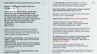 11 12Neste sentido, vai bem a pedrinha branca do texto.
Assegura privilégios na Grande Pátria dos
remidos.
Trajam-se ai, de vestes brancas, vestes alvas,
indumentária da pureza e santidade; trazem
palmas nas mãos, as palmas da vitória suprema,
da vitória do bem sobre o mal, vitória de Cristo,
por Cristo e para Cristo; têm acesso à presença do
Rei dos reis e Senhor dos senhores, onde o
servem com a maior felicidade, são bem-
aventurados!
Atos 7: 9 a 17
Lembra, este aspecto do assunto, que o cristão é
atleta da carreira da fé uma vez dada aos santos; e,
como tal, sendo vencedor com a graça de Deus, tem
direito ao prêmio da pedrinha branca:
"Não sabeis - pergunta Paulo - "que os que correm no
estádio, , correm, na verdade, todos, mas um só é que
recebe o prêmio?
Correi de tal modo, que o alcanceis. Todos os atletas se
moderam em tudo: aqueles, com efeito, para receberem
coroa corruptível, mas nós, uma incorruptível"
I Cor. 9:24 a 25
E é verdade, que há aqui uma grande diferença, todos
podem ser vencedores!
4º - Nos banquetes. A pedrinha branca com o nome do
portador, servia de ingresso nos banquetes, como hoje os
convites para festas, banquetes e reuniões especiais.
Dará nesse sentido, a pedrinha branca, ingresso à grande
festa das Bodas do Cordeiro. Apoc. 19:7 a 9
São estes os diversos usos da pedrinha branca da promessa
em apreço, com as suas aplicações.
Vejamos agora o sentido do nome escrito na pedrinha.
A palavra hebraica traduzida para nome, significa
originalmente "prova" ou "sinal", de modo que é um sinal,
prova ou descrição da pessoa que o usava.*
Tendo em conta que um dos pontos essenciais para conhecer
e familiarizar-se com uma pessoa é aprender o seu nome; o
nome profético na Bíblia representa "a pessoa que o carrega",
não é uma mera etiqueta.
De modo que o nome (ou nomes) que uma pessoa recebe
na profecia bíblica é na verdade um adjetivo, que diz
alguma coisa da pessoa, ou `"do que é", "do que faz" ou
revelação do seu caráter.
Para os autores bíblicos, o “nome” é mais que uma
combinação de letras, ele representa a própria essência da
pessoa que o carrega.
Nota: * É assim também a crenças entre as nações vizinhas do povo Hebraico, como
no Egito e Babilônia. Enciclopédia de la Bíblia – Edições Garriga, S.A – Barcelona.
Vol. I - Pag. 547
 
