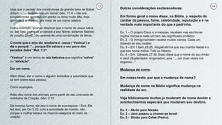 13 14
Veja que o pecado dos construtores da grande torre de Babel,
diziam: – “... façamo-nos um nome” Gên. 11:4 – não era
simplesmente construir um prédio ou torre muito alta, mas
glorificar a si mesmo, por meio de um nome célebre
Como exemplo, quando dizemos que o nome de Jesus salva
ou que todo joelho se prostrará a seu Nome, estamos falando
do próprio Cristo, não apenas de uma combinação de letras.
O nome que o anjo diz receberia é Jesus (“Yeshua”) e
diz o porquê: “... porque Ele salvará o seu povo dos
pecados deles” Mat. 1:21
“Yeshua” é um termo de raiz hebraica que significa “salvar”
ou "salvação".
Dar um nome.
Além disso, dar o nome a alguém simboliza a autoridade que
se tem sobre essa pessoa.
Como exemplos:
Adão deu nome aos animais como parte de seu chamado de
mordomo da Criação. Gên. 2:19
Da mesma forma, ele deu o nome de sua esposa – Eva. Ele
fez isso, em Gn 3.20, com a autoridade de marido, não
porque a mulher estava na mesma categoria do resto da
criação.
Outras considerações esclarecedoras:
Em forma geral o nome disse, na Bíblia, a respeito do
caráter da pessoa, fama, celebridade, reputação e é na
verdade mais importante do que a pedrinha.
Ex. 1 – O próprio Deus e o messias, recebem nas escrituras
muitos nomes e cada um tem seu significado profético.
Ex. 2 - O inimigo também recebe muitos nomes. Cada um
dizendo do seu caráter.
Ex. 3 – Em I Sam.25:25, Abigail afirma que seu marido Nabal é o
que seu nome indica: Tolo ou Néscio.
Ex. 4 – Em Gênesis 27:36, Esaú disse que o nome do seu irmão
é Jacó (Suplantador, enganador), pois “... por duas vezes me
enganou...”
Mudança de nome.
Em nosso texto, por que a mudança de nome?
Mudança de nome na Bíblia significa mudança na
realidade do ser.
Veja biblicamente muitos já mudaram de nome devido a
acontecimentos especiais que mudaram seu destino.
Ex. 1 – Abrão para Abraão.
Ex. 2 – Jacó passou a chamar-se Israel.
Ex. 3 - Simão para Cefas (Pedro).
 