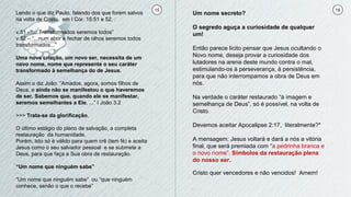 15 16
Lendo o que diz Paulo, falando dos que forem salvos
na volta de Cristo, em I Cor. 15:51 e 52. :
v.51 - “... Transformados seremos todos”
v.52 – “...num abrir e fechar de olhos seremos todos
transformados...”
Uma nova criação, um novo ser, necessita de um
novo nome, nome que represente o seu caráter
transformado à semelhança do de Jesus.
Assim o diz João: “Amados, agora, somos filhos de
Deus, e ainda não se manifestou o que haveremos
de ser. Sabemos que, quando ele se manifestar,
seremos semelhantes a Ele, ...” I João 3:2
>>> Trata-se da glorificação.
O último estágio do plano de salvação, a completa
restauração da humanidade.
Porém, isto só é válido para quem crê (tem fé) e aceita
Jesus como o seu salvador pessoal e se submete a
Deus, para que faça a Sua obra de restauração.
“Um nome que ninguém sabe”
“Um nome que ninguém sabe” ou “que ninguém
conhece, senão o que o recebe”
Um nome secreto?
O segredo aguça a curiosidade de qualquer
um!
Então parece lícito pensar que Jesus ocultando o
Novo nome, deseja provar a curiosidade dos
lutadores na arena deste mundo contra o mal,
estimulando-os à perseverança, à persistência,
para que não interrompamos a obra de Deus em
nós.
Na verdade o caráter restaurado “à imagem e
semelhança de Deus”, só é possível, na volta de
Cristo.
Devemos aceitar Apocalipse 2:17, literalmente?*
A mensagem: Jesus voltará e dará a nós a vitória
final, que será premiada com “a pedrinha branca e
o novo nome”. Símbolos da restauração plena
do nosso ser.
Cristo quer vencedores e não vencidos! Amem!
 