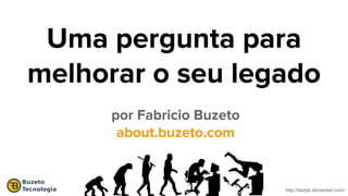 http://tastyk.deviantart.com/
Uma pergunta para
melhorar o seu legado
por Fabricio Buzeto
about.buzeto.com
 
