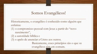 Somos Evangélicos!
Historicamente, o evangélico é conhecido como alguém que
enfatiza:
(1) o compromisso pessoal com Jesus a partir do “novo
nascimento”,
(2) a autoridade bíblica e
(3) o apelo de anunciar a Cristo aos outros.
Basicamente, esses princípios são o que os
evangélicos têm em comum.
 