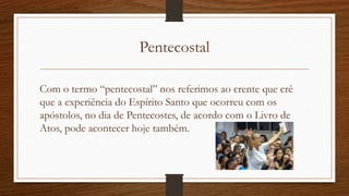 Pentecostal
Com o termo “pentecostal” nos referimos ao crente que crê
que a experiência do Espírito Santo que ocorreu com os
apóstolos, no dia de Pentecostes, de acordo com o Livro de
Atos, pode acontecer hoje também.
 