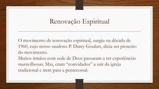 Renovação Espiritual
O movimento de renovação espiritual, surgiu na década de
1960, cujo nosso saudoso P. Darcy Goulart, dizia ser pioneiro
do movimento.
Muitos irmãos com sede de Deus passaram a ter experiências
maravilhosas. Mas, eram “convidados” a sair da igreja
tradicional e irem para a pentecostal.
 