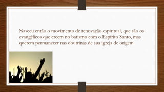 Nasceu então o movimento de renovação espiritual, que são os
evangélicos que creem no batismo com o Espírito Santo, mas
querem permanecer nas doutrinas de sua igreja de origem.
 