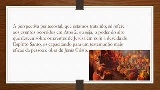 A perspectiva pentecostal, que estamos tratando, se refere
aos eventos ocorridos em Atos 2, ou seja, o poder do alto
que desceu sobre os crentes de Jerusalém com a descida do
Espírito Santo, os capacitando para um testemunho mais
eficaz da pessoa e obra de Jesus Cristo.
 