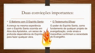 Duas convicções importantes:
• O Batismo com O Espírito Santo:
A crença na mesma experiência
com o Espírito Santo ocorrida em
Atos dos Apóstolos, um senso de
profunda dependência do Espírito
para fazer qualquer obra.
• O Testemunho Eficaz:
O poder do Espírito Santo, como
fundamento de qualquer projeto de
evangelização, onde sinais e
maravilhas confirmam a veracidade
do Evangelho.
 
