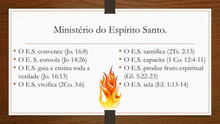 Ministério do Espírito Santo.
• O E.S. convence (Jo. 16:8)
• O E. S. consola (Jo 14:26)
• O E.S. guia e ensina toda a
verdade (Jo. 16:13)
• O E.S. vivifica (2Co. 3:6)
• O E.S. santifica (2Ts. 2:13)
• O E.S. capacita (1 Co. 12:4-11)
• O E.S. produz fruto espiritual
(Gl. 5:22-23)
• O E.S. sela (Ef. 1:13-14)
 