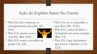 Ação do Espírito Santo No Crente
• Pelo E.S. nós vencemos as
concupiscências da carne. (Gl.
5:16)
• Pelo E.S. oramos como
convém. (Rm. 8:26)
• Pelo E.S. somos revestidos de
poder. (At. 1:8)
• Pelo E.S. nos é concedido o
que dizer (Mc. 13:11)
• Pelo E.S. o amor de Deus é
derramado em nosso coração.
(Rm. 5:5)
• Pelo E.S. é que declaramos
que Jesus é o Senhor. (1 Co.
12:3)
 