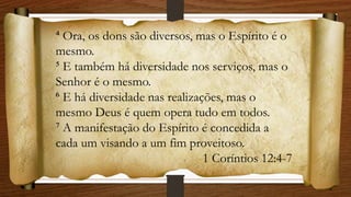 ⁴ Ora, os dons são diversos, mas o Espírito é o
mesmo.
⁵ E também há diversidade nos serviços, mas o
Senhor é o mesmo.
⁶ E há diversidade nas realizações, mas o
mesmo Deus é quem opera tudo em todos.
⁷ A manifestação do Espírito é concedida a
cada um visando a um fim proveitoso.
1 Coríntios 12:4-7
 