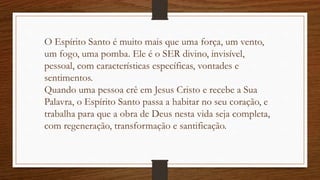 O Espírito Santo é muito mais que uma força, um vento,
um fogo, uma pomba. Ele é o SER divino, invisível,
pessoal, com características específicas, vontades e
sentimentos.
Quando uma pessoa crê em Jesus Cristo e recebe a Sua
Palavra, o Espírito Santo passa a habitar no seu coração, e
trabalha para que a obra de Deus nesta vida seja completa,
com regeneração, transformação e santificação.
 