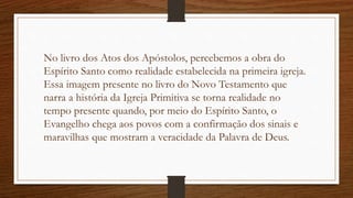 No livro dos Atos dos Apóstolos, percebemos a obra do
Espírito Santo como realidade estabelecida na primeira igreja.
Essa imagem presente no livro do Novo Testamento que
narra a história da Igreja Primitiva se torna realidade no
tempo presente quando, por meio do Espírito Santo, o
Evangelho chega aos povos com a confirmação dos sinais e
maravilhas que mostram a veracidade da Palavra de Deus.
 
