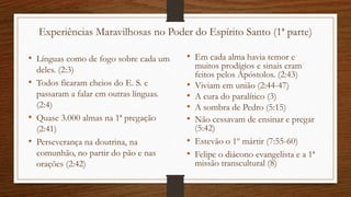 Experiências Maravilhosas no Poder do Espírito Santo (1ª parte)
• Línguas como de fogo sobre cada um
deles. (2:3)
• Todos ficaram cheios do E. S. e
passaram a falar em outras línguas.
(2:4)
• Quase 3.000 almas na 1ª pregação
(2:41)
• Perseverança na doutrina, na
comunhão, no partir do pão e nas
orações (2:42)
• Em cada alma havia temor e
muitos prodígios e sinais eram
feitos pelos Apóstolos. (2:43)
• Viviam em união (2:44-47)
• A cura do paralítico (3)
• A sombra de Pedro (5:15)
• Não cessavam de ensinar e pregar
(5:42)
• Estevão o 1º mártir (7:55-60)
• Felipe o diácono evangelista e a 1ª
missão transcultural (8)
 
