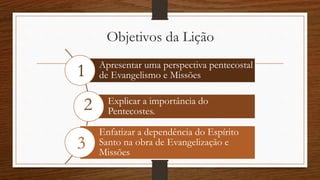 Objetivos da Lição
Apresentar uma perspectiva pentecostal
de Evangelismo e Missões
Explicar a importância do
Pentecostes.
Enfatizar a dependência do Espírito
Santo na obra de Evangelização e
Missões
1
2
3
 