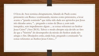 O livro de Atos termina abruptamente, falando de Paulo como
prisioneiro em Roma e continuando, mesmo como prisioneiro, a levar
avante a "grande comissão" que tinha sido dada aos apóstolos por Jesus
três décadas antes, "... pregando o reino de Deus e, com toda
intrepidez, sem impedimento algum ... as coisas referentes ao Senhor
Jesus Cristo" (Atos 28:31). Talvez o modo abrupto seja devido ao fato
de que a "história" do desempenho da missão do Senhor ainda não
atingiu o fim. Discípulos estão, ainda hoje, pregando e ensinando "as
coisas referentes ao Senhor Jesus Cristo...."
 