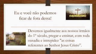 Eu e você não podemos
ficar de fora dessa!
Devemos igualmente aos nossos irmãos
do 1º século, pregar e ensinar, com toda
ousadia e intrepidez "as coisas
referentes ao Senhor Jesus Cristo”.
MISSÕES
 