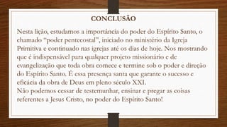CONCLUSÃO
Nesta lição, estudamos a importância do poder do Espírito Santo, o
chamado “poder pentecostal”, iniciado no ministério da Igreja
Primitiva e continuado nas igrejas até os dias de hoje. Nos mostrando
que é indispensável para qualquer projeto missionário e de
evangelização que toda obra comece e termine sob o poder e direção
do Espírito Santo. É essa presença santa que garante o sucesso e
eficácia da obra de Deus em pleno século XXI.
Não podemos cessar de testemunhar, ensinar e pregar as coisas
referentes a Jesus Cristo, no poder do Espírito Santo!
 