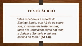 TEXTO ÁUREO
“Mas recebereis a virtude do
Espírito Santo, que há de vir sobre
vós; e ser-me-eis testemunhas,
tanto em Jerusalém como em toda
a Judeia e Samaria e até aos
confins da terra.” (At 1.8).
 