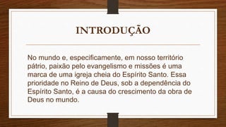 INTRODUÇÃO
No mundo e, especificamente, em nosso território
pátrio, paixão pelo evangelismo e missões é uma
marca de uma igreja cheia do Espírito Santo. Essa
prioridade no Reino de Deus, sob a dependência do
Espírito Santo, é a causa do crescimento da obra de
Deus no mundo.
 