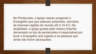 No Pentecoste, a Igreja nasceu pregando o
Evangelho aos que estavam presentes, advindos
de diversas regiões do mundo (At 2.14-41). Na
atualidade, a igreja guiada pelo mesmo Espírito
derramado no dia de pentecostes é responsável por
levar o Evangelho aos lugares e as pessoas que
ainda não foram alcançadas.
 