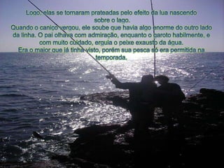 Logo, elas se tornaramprateadaspeloefeito da luanascendosobre o lago.Quandoo caniçovergou, elesoubequehaviaalgoenormedo outro lado da linha. O paiolhava com admiração, enquantoo garotohabilmente, e com muitocuidado, erguiao peixeexausto da água.Era o maiorquejátinhavisto, porémsuapescasóera permitidanatemporada.