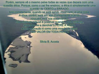 Porém, semprevê o mesmopeixetodas as vezesquedepara com umaquestãoética. Porque, como o pailheensinou, a éticaé simplesmenteumaquestão de CERTO e ERRADO.Agircorretamente, quando se estásendoobservado, é umacoisa.A ética, porém, estáemagircorretamentequandoninguémestánosobservando.Essacondutaretasó é possívelquando, desdecriança, aprendeu-se a devolver o PEIXE À ÁGUA.A boa educação é comoumamoeda de ouro:TEM VALOR EM TODA PARTE. Silvia B. Acosta 