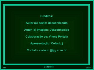 Créditos:

       Autor (a) texto: Desconhecido

      Autor (a) Imagem: Desconhecido

      Colaboração de: Vilene Portela

          Apresentação: Colacio.j

       Contato: colacio.j@ig.com.br




010                24/10/2004          Colacio.j
 