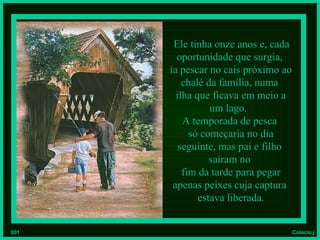 Ele tinha onze anos e, cada
        oportunidade que surgia,
      ia pescar no cais próximo ao
          chalé da família, numa
        ilha que ficava em meio a
                 um lago.
          A temporada de pesca
            só começaria no dia
         seguinte, mas pai e filho
                 saíram no
          fim da tarde para pegar
       apenas peixes cuja captura
              estava liberada.


001                              Colacio.j
 