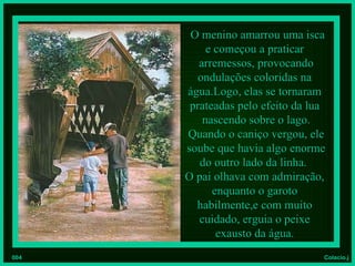 O menino amarrou uma isca
           e começou a praticar
         arremessos, provocando
         ondulações coloridas na
      água.Logo, elas se tornaram
       prateadas pelo efeito da lua
          nascendo sobre o lago.
      Quando o caniço vergou, ele
      soube que havia algo enorme
         do outro lado da linha.
      O pai olhava com admiração,
            enquanto o garoto
        habilmente,e com muito
         cuidado, erguia o peixe
             exausto da água.
004                               Colacio.j
 