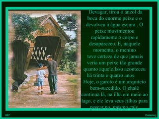 Devagar, tirou o anzol da
         boca do enorme peixe e o
        devolveu à água escura . O
             peixe movimentou
           rapidamente o corpo e
          desapareceu. E, naquele
            momento, o menino
         teve certeza de que jamais
         veria um peixe tão grande
       quanto aquele.Isso aconteceu
         há trinta e quatro anos.
       Hoje, o garoto é um arquiteto
           bem-sucedido. O chalé
      continua lá, na ilha em meio ao
      lago, e ele leva seus filhos para
           pescar no mesmo cais.
007                                  Colacio.j
 