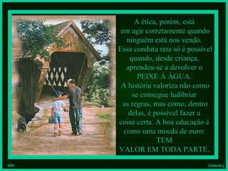 A ética, porém, está
       em agir corretamente quando
         ninguém está nos vendo.
      Essa conduta reta só é possível
          quando, desde criança,
         aprendeu-se a devolver o
             PEIXE À ÁGUA.
       A história valoriza não como
           se consegue ludibriar
        as regras, mas como, dentro
          delas, é possível fazer a
      coisa certa. A boa educação é
        como uma moeda de ouro:
                    TEM
      VALOR EM TODA PARTE.
009                                Colacio.j
 
