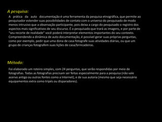 A pesquisa:A  prática  da  auto  documentação é uma ferramenta da pesquisa etnográfica, que permite ao pesquisador estender suas possibilidades de contato com o universo do pesquisado de modo menos intrusivo que a observação participante, pois deixa a cargo do pesquisado o registro dos aspectos mais significativos de seu discurso. É o pesquisado que trará as imagens, e por parte de “seu recorte de realidade” você poderá interpretar elementos importantes do seu contexto. Compreendendo a dinâmica de auto documentação, é possível gerar suas próprias perguntas, como por exemplo, pedir que uma dona de casa fotografe suas atividades diárias, ou que um grupo de crianças fotografem suas lições de casa/brincadeiras.Método:Foi elaborado um roteiro simples, com 24 perguntas, que serão respondidas por meio de fotografias. Todas as fotografias precisam ser feitas especialmente para a pesquisa (não vale acervo antigo ou outras fontes como a Internet), e de sua autoria (mesmo que seja necessário equipamentos extra como tripés ou disparadores).
