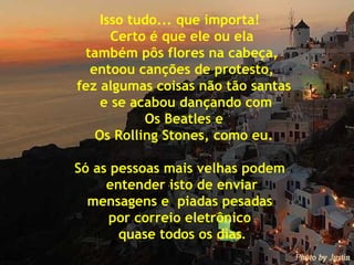 Isso tudo... que importa!  Certo é que ele ou ela também pôs flores na cabeça,  entoou canções de protesto, fez algumas coisas não tão santas e se acabou dançando com Os Beatles e Os Rolling Stones, como eu. Só as pessoas mais velhas podem  entender isto de enviar  mensagens e  piadas pesadas  por correio eletrônico  quase todos os dias . 