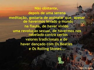 Não obstante,  depois de uma serena meditação, gostaria de assinalar que, apesar de havermos levado o mundo  na flauta, de haver vivido  uma revolução sexual, de havermos nos rebelado contra certos  valores tradicionais e de  haver dançado com Os Beatles  e Os Rolling Stones…. 