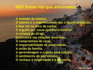 NÃO fomos nós que eliminamos: A melodia da música, O talento e a engenhosidade das criações artísticas, A boa voz na hora de cantar, O orgulho por nossa aparência exterior, A cortesia ao dirigir, O romance nas relações amorosas, O compromisso do casal, A responsabilidade da paternidade, A união da família, A aprendizagem e o gosto pela cultura, O sentimento de patriotismo, O rechaço à vulgaridade e a grosseria, 