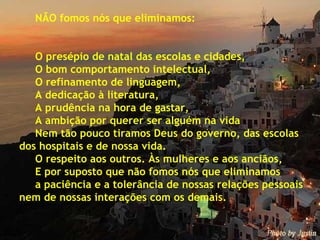 NÃO fomos nós que eliminamos: O presépio de natal das escolas e cidades, O bom comportamento intelectual, O refinamento de linguagem, A dedicação à literatura, A prudência na hora de gastar, A ambição por querer ser alguém na vida Nem tão pouco tiramos Deus do governo, das escolas dos hospitais e de nossa vida. O respeito aos outros. Às mulheres e aos anciãos,  E por suposto que não fomos nós que eliminamos  a paciência e a tolerância de nossas relações pessoais nem de nossas interações com os demais. 
